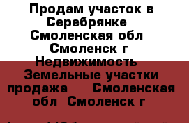 Продам участок в Серебрянке - Смоленская обл., Смоленск г. Недвижимость » Земельные участки продажа   . Смоленская обл.,Смоленск г.